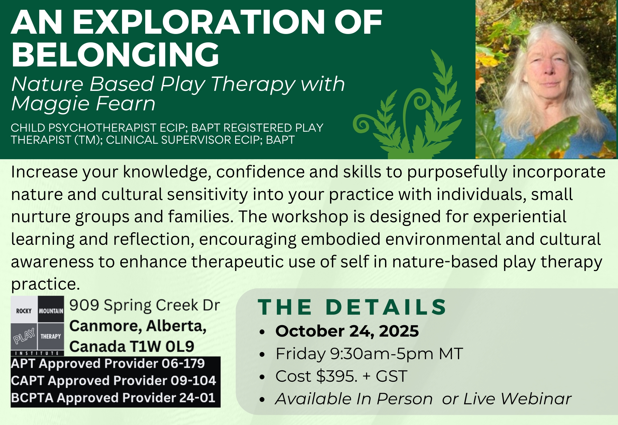 An Exploration of Belonging: Nature Based Play Therapy with Maggie Fearn (Child Psychotherapist ECIP; BAPT registered play therapist (TM); Clinical Supervisor ECIP; BAPT) Increase your knowledge, confidence and skills to purposefully incorporate nature and cultural sensitivity into your practice with individuals, small nurture groups and families. The workshop is designed for experiential learning and reflection, encouraging embodied environmental and cultural awareness to enhance therapeutic use of self in nature-based play therapy practice. October 24, 2025 Friday 9:30am-5pm MT Cost $395. + GST Available In Person or Live Webinar