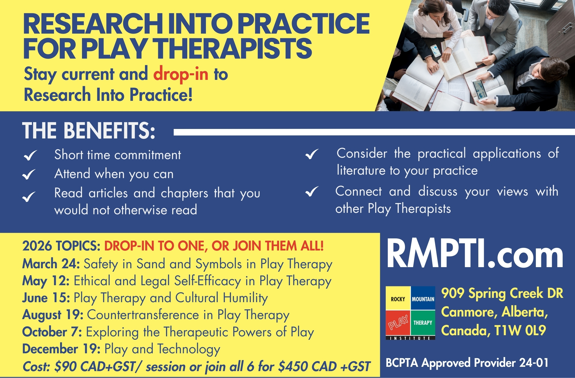 Research Into Practice for Play Therapists  Stay current and drop-in to Research Into Practice!  The Benefits:  Short time commitment  Attend when you can  Read articles and chapters that you would not otherwise read  Consider the practical applications of literature to your practice  Connect and discuss your views with other Play Therapists  2026 Topics: Drop-In to one, or join them all!  March 24: Safety in Sand and Symbols in Play Therapy  May 12: Ethical and Legal Self-Efficacy in Play Therapy  June 15: Play Therapy and Cultural Humility  August 19: Countertransference in Play Therapy  October 7: Exploring the Therapeutic Powers of Play  December 19: Play and Technology  Cost: $90 CAD+GST/ session or join all 6 for $450 CAD +GST