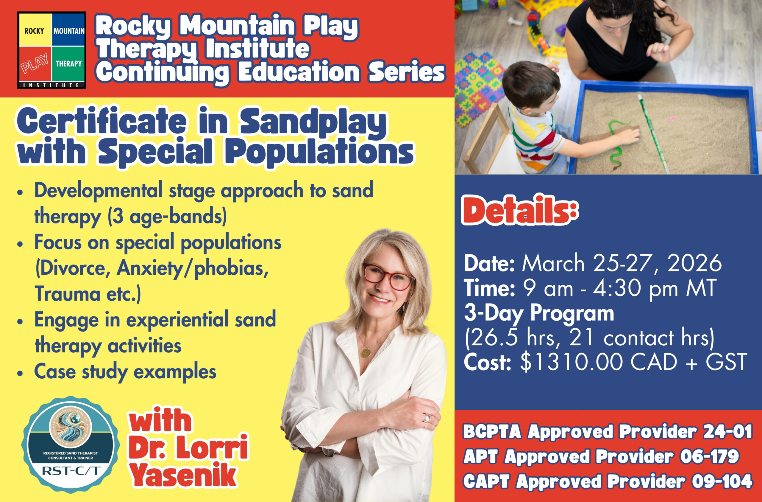 Rocky Mountain Play Therapy Institute, Continuing Education Series Certificate in Sandplay with Special Populations Developmental stage approach to sand therapy (3 age-bands) Focus on special populations (Divorce, Anxiety/phobias, Trauma etc.) Engage in experiential sand therapy activities Case study examples With Dr. Lorri Yasenik, Registered Sand Therapist, Consultant and Trainer with World Sand Therapy Details: Date: March 25-27, 2026 Time: 9 am - 4:30 pm MT 3-Day Program (26.5 hrs, 21 contact hrs) Cost: $1310.00 CAD + GST